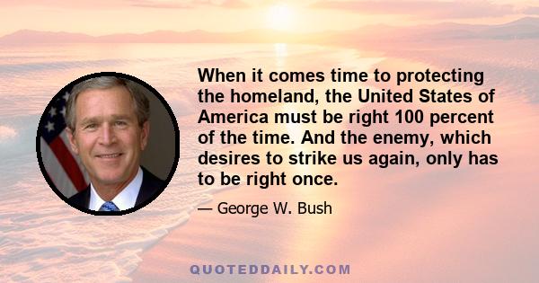 When it comes time to protecting the homeland, the United States of America must be right 100 percent of the time. And the enemy, which desires to strike us again, only has to be right once.