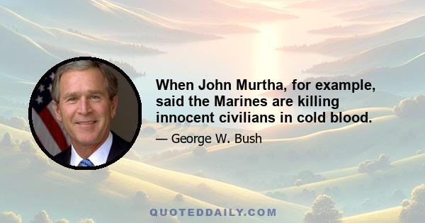 When John Murtha, for example, said the Marines are killing innocent civilians in cold blood.