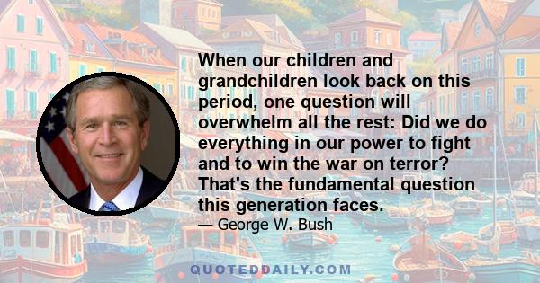 When our children and grandchildren look back on this period, one question will overwhelm all the rest: Did we do everything in our power to fight and to win the war on terror? That's the fundamental question this