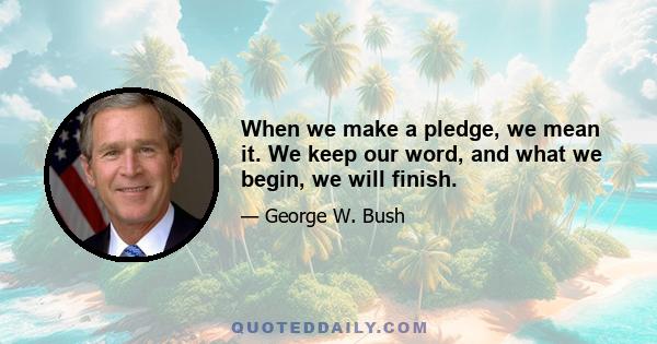 When we make a pledge, we mean it. We keep our word, and what we begin, we will finish.