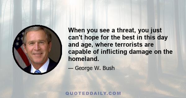 When you see a threat, you just can't hope for the best in this day and age, where terrorists are capable of inflicting damage on the homeland.