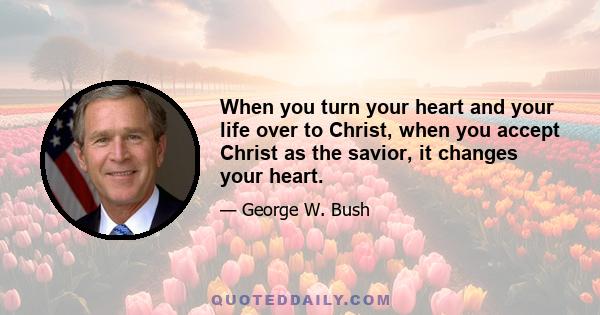 When you turn your heart and your life over to Christ, when you accept Christ as the savior, it changes your heart.