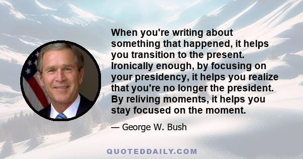 When you're writing about something that happened, it helps you transition to the present. Ironically enough, by focusing on your presidency, it helps you realize that you're no longer the president. By reliving