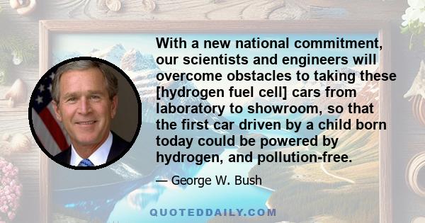 With a new national commitment, our scientists and engineers will overcome obstacles to taking these [hydrogen fuel cell] cars from laboratory to showroom, so that the first car driven by a child born today could be