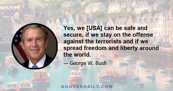 Yes, we [USA] can be safe and secure, if we stay on the offense against the terrorists and if we spread freedom and liberty around the world.