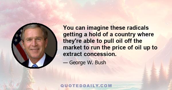 You can imagine these radicals getting a hold of a country where they're able to pull oil off the market to run the price of oil up to extract concession.