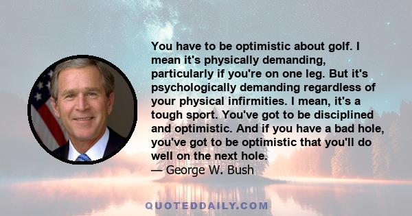 You have to be optimistic about golf. I mean it's physically demanding, particularly if you're on one leg. But it's psychologically demanding regardless of your physical infirmities. I mean, it's a tough sport. You've