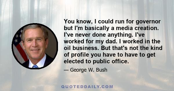 You know, I could run for governor but I'm basically a media creation. I've never done anything. I've worked for my dad. I worked in the oil business. But that's not the kind of profile you have to have to get elected