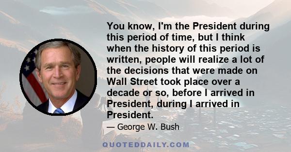 You know, I'm the President during this period of time, but I think when the history of this period is written, people will realize a lot of the decisions that were made on Wall Street took place over a decade or so,