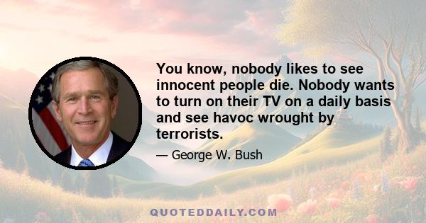 You know, nobody likes to see innocent people die. Nobody wants to turn on their TV on a daily basis and see havoc wrought by terrorists.