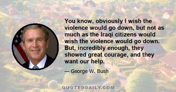 You know, obviously I wish the violence would go down, but not as much as the Iraqi citizens would wish the violence would go down. But, incredibly enough, they showed great courage, and they want our help.