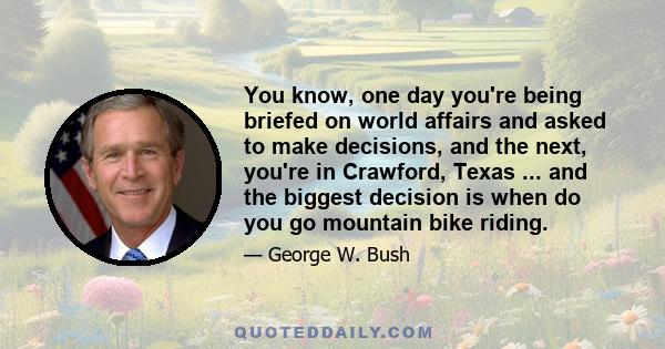 You know, one day you're being briefed on world affairs and asked to make decisions, and the next, you're in Crawford, Texas ... and the biggest decision is when do you go mountain bike riding.