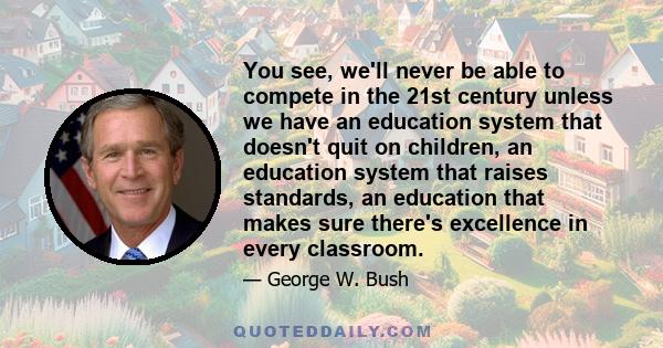 You see, we'll never be able to compete in the 21st century unless we have an education system that doesn't quit on children, an education system that raises standards, an education that makes sure there's excellence in 