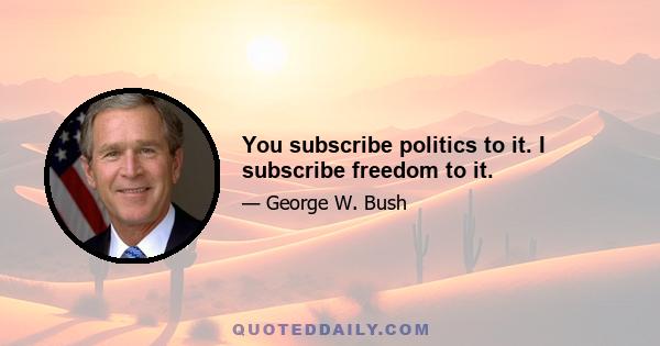 You subscribe politics to it. I subscribe freedom to it.