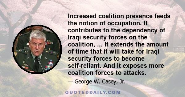 Increased coalition presence feeds the notion of occupation. It contributes to the dependency of Iraqi security forces on the coalition, ... It extends the amount of time that it will take for Iraqi security forces to