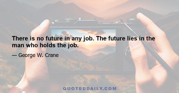 There is no future in any job. The future lies in the man who holds the job.