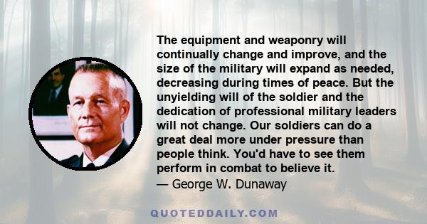 The equipment and weaponry will continually change and improve, and the size of the military will expand as needed, decreasing during times of peace. But the unyielding will of the soldier and the dedication of