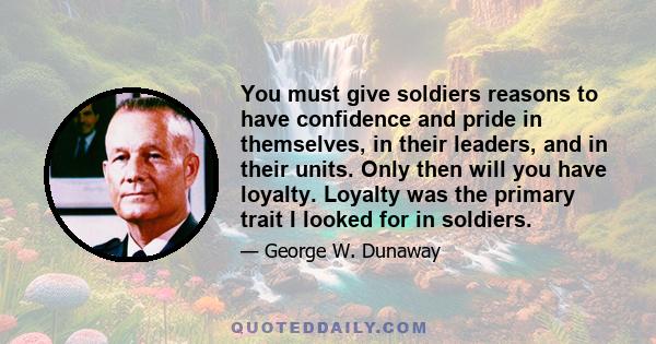 You must give soldiers reasons to have confidence and pride in themselves, in their leaders, and in their units. Only then will you have loyalty. Loyalty was the primary trait I looked for in soldiers.