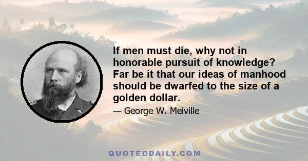 If men must die, why not in honorable pursuit of knowledge? Far be it that our ideas of manhood should be dwarfed to the size of a golden dollar.