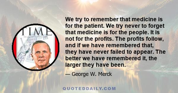 We try to remember that medicine is for the patient. We try never to forget that medicine is for the people. It is not for the profits. The profits follow, and if we have remembered that, they have never failed to