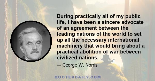 During practically all of my public life, I have been a sincere advocate of an agreement between the leading nations of the world to set up all the necessary international machinery that would bring about a practical