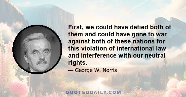 First, we could have defied both of them and could have gone to war against both of these nations for this violation of international law and interference with our neutral rights.