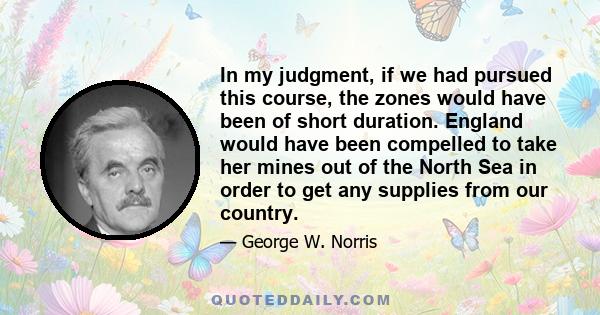 In my judgment, if we had pursued this course, the zones would have been of short duration. England would have been compelled to take her mines out of the North Sea in order to get any supplies from our country.