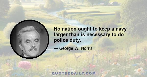 No nation ought to keep a navy larger than is necessary to do police duty.