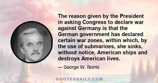 The reason given by the President in asking Congress to declare war against Germany is that the German government has declared certain war zones, within which, by the use of submarines, she sinks, without notice,