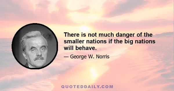 There is not much danger of the smaller nations if the big nations will behave.