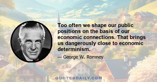 Too often we shape our public positions on the basis of our economic connections. That brings us dangerously close to economic determinism.