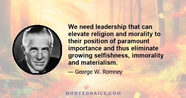 We need leadership that can elevate religion and morality to their position of paramount importance and thus eliminate growing selfishness, immorality and materialism.