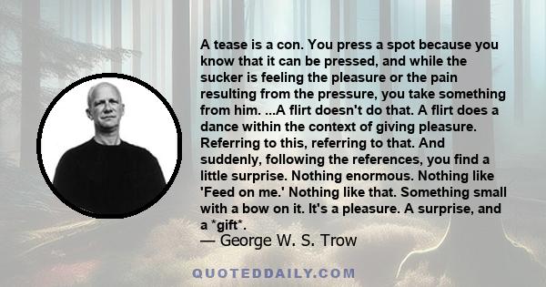 A tease is a con. You press a spot because you know that it can be pressed, and while the sucker is feeling the pleasure or the pain resulting from the pressure, you take something from him. ...A flirt doesn't do that.