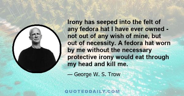 Irony has seeped into the felt of any fedora hat I have ever owned - not out of any wish of mine, but out of necessity. A fedora hat worn by me without the necessary protective irony would eat through my head and kill