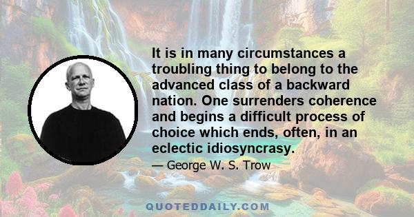 It is in many circumstances a troubling thing to belong to the advanced class of a backward nation. One surrenders coherence and begins a difficult process of choice which ends, often, in an eclectic idiosyncrasy.