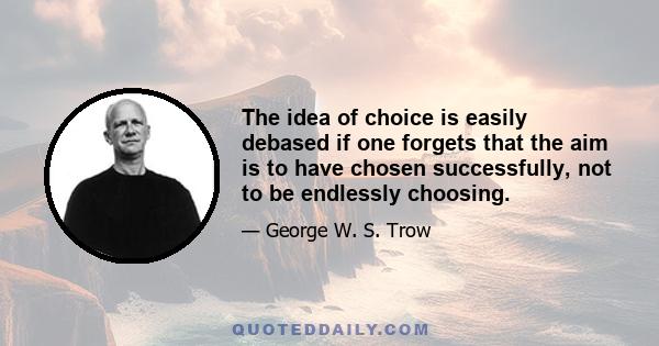 The idea of choice is easily debased if one forgets that the aim is to have chosen successfully, not to be endlessly choosing.