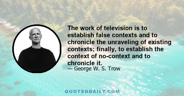 The work of television is to establish false contexts and to chronicle the unraveling of existing contexts; finally, to establish the context of no-context and to chronicle it.