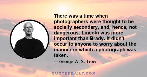 There was a time when photographers were thought to be socially secondary, and, hence, not dangerous. Lincoln was more important than Brady. It didn't occur to anyone to worry about the manner in which a photograph was