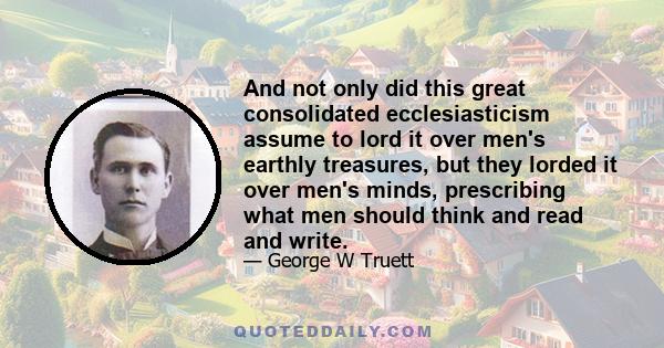 And not only did this great consolidated ecclesiasticism assume to lord it over men's earthly treasures, but they lorded it over men's minds, prescribing what men should think and read and write.