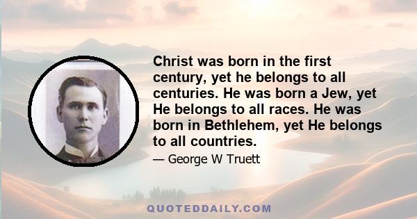 Christ was born in the first century, yet he belongs to all centuries. He was born a Jew, yet He belongs to all races. He was born in Bethlehem, yet He belongs to all countries.