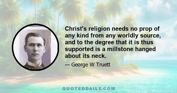 Christ's religion needs no prop of any kind from any worldly source, and to the degree that it is thus supported is a millstone hanged about its neck.