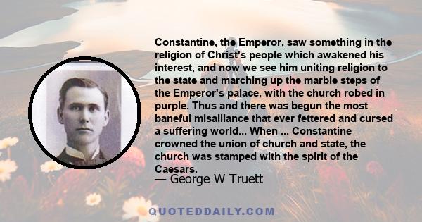 Constantine, the Emperor, saw something in the religion of Christ's people which awakened his interest, and now we see him uniting religion to the state and marching up the marble steps of the Emperor's palace, with the 