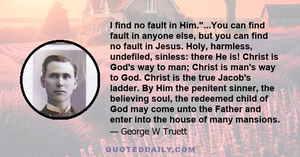 I find no fault in Him....You can find fault in anyone else, but you can find no fault in Jesus. Holy, harmless, undefiled, sinless: there He is! Christ is God's way to man; Christ is man's way to God. Christ is the