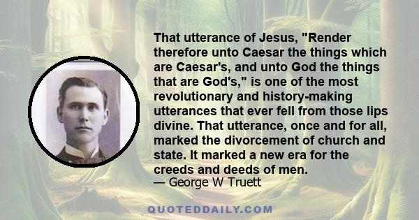 That utterance of Jesus, Render therefore unto Caesar the things which are Caesar's, and unto God the things that are God's, is one of the most revolutionary and history-making utterances that ever fell from those lips