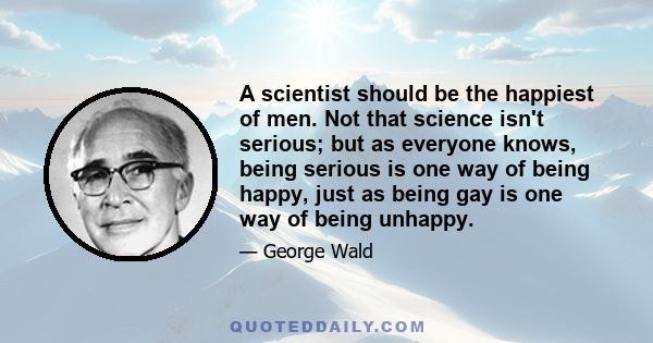 A scientist should be the happiest of men. Not that science isn't serious; but as everyone knows, being serious is one way of being happy, just as being gay is one way of being unhappy.