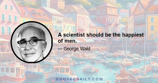 A scientist should be the happiest of men.