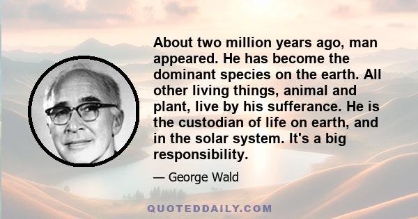 About two million years ago, man appeared. He has become the dominant species on the earth. All other living things, animal and plant, live by his sufferance. He is the custodian of life on earth, and in the solar