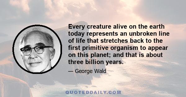 Every creature alive on the earth today represents an unbroken line of life that stretches back to the first primitive organism to appear on this planet; and that is about three billion years.