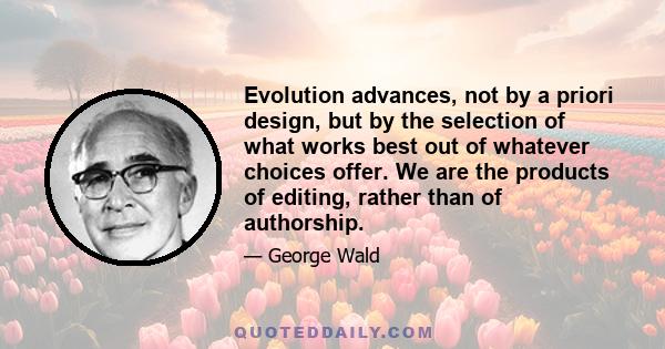 Evolution advances, not by a priori design, but by the selection of what works best out of whatever choices offer. We are the products of editing, rather than of authorship.