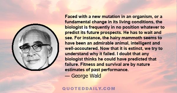 Faced with a new mutation in an organism, or a fundamental change in its living conditions, the biologist is frequently in no position whatever to predict its future prospects. He has to wait and see. For instance, the